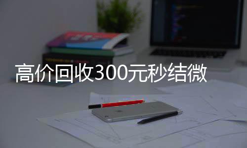 高价回收300元秒结vx回收微信（高价回收300元秒结微信是干嘛的）